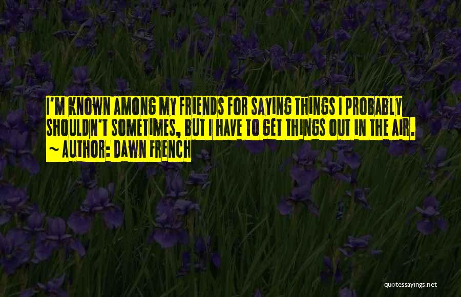 Dawn French Quotes: I'm Known Among My Friends For Saying Things I Probably Shouldn't Sometimes, But I Have To Get Things Out In