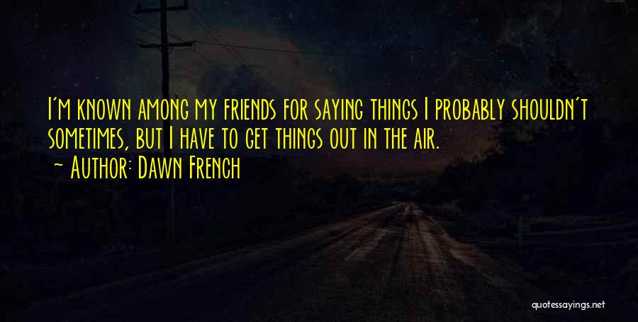 Dawn French Quotes: I'm Known Among My Friends For Saying Things I Probably Shouldn't Sometimes, But I Have To Get Things Out In