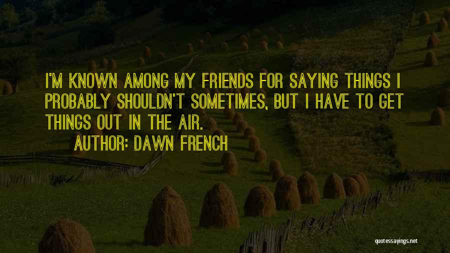 Dawn French Quotes: I'm Known Among My Friends For Saying Things I Probably Shouldn't Sometimes, But I Have To Get Things Out In