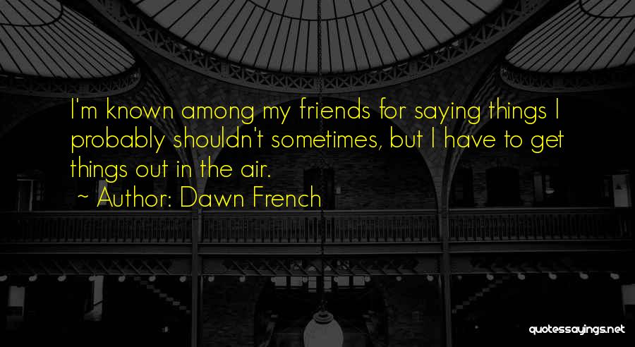 Dawn French Quotes: I'm Known Among My Friends For Saying Things I Probably Shouldn't Sometimes, But I Have To Get Things Out In