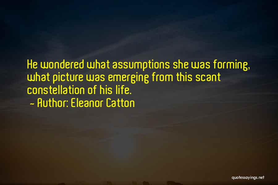 Eleanor Catton Quotes: He Wondered What Assumptions She Was Forming, What Picture Was Emerging From This Scant Constellation Of His Life.