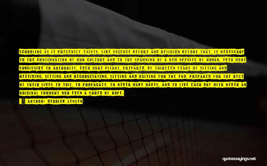 Derrick Jensen Quotes: Schooling As It Presently Exists, Like Science Before And Religion Before That, Is Necessary To The Continuation Of Our Culture