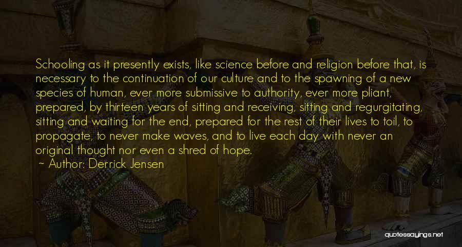 Derrick Jensen Quotes: Schooling As It Presently Exists, Like Science Before And Religion Before That, Is Necessary To The Continuation Of Our Culture