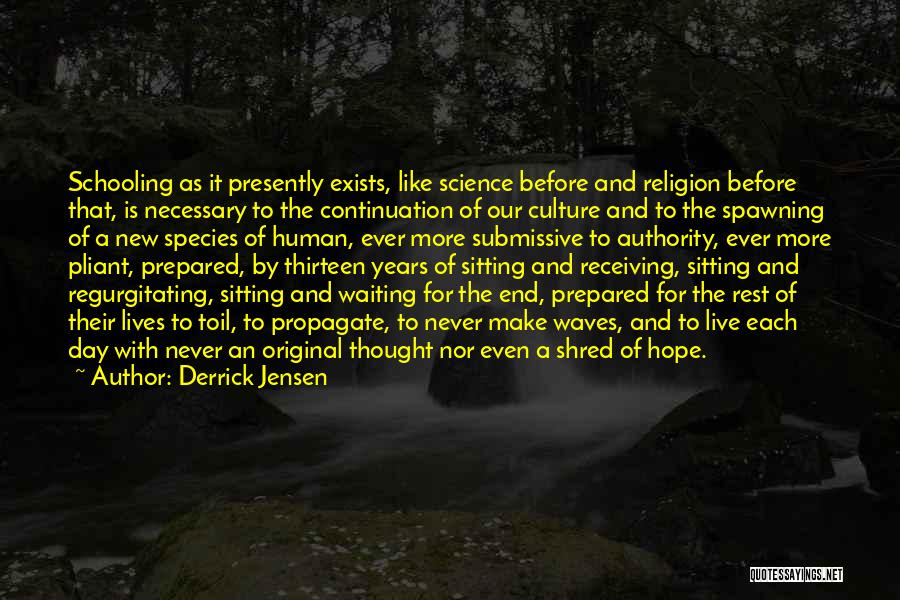 Derrick Jensen Quotes: Schooling As It Presently Exists, Like Science Before And Religion Before That, Is Necessary To The Continuation Of Our Culture