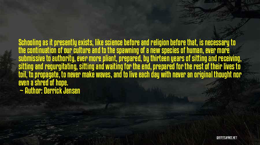 Derrick Jensen Quotes: Schooling As It Presently Exists, Like Science Before And Religion Before That, Is Necessary To The Continuation Of Our Culture