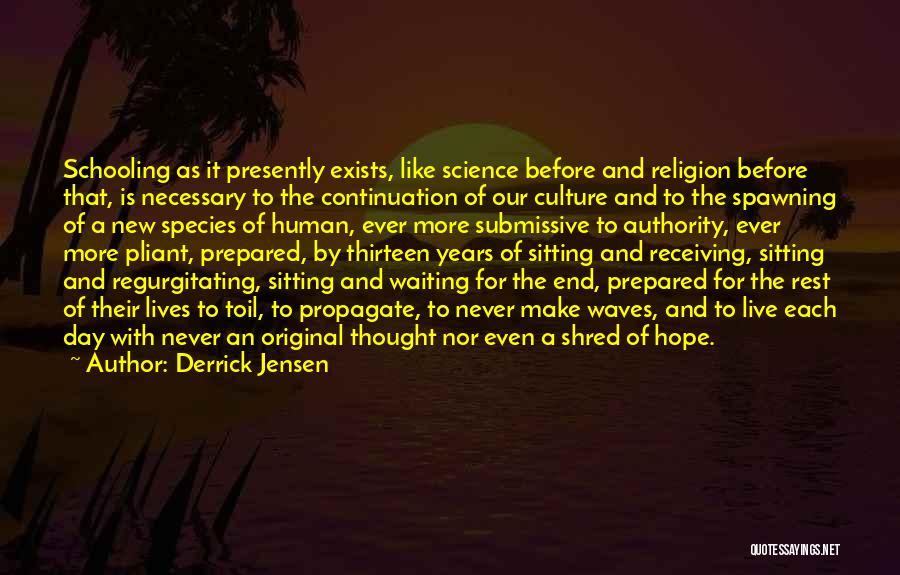 Derrick Jensen Quotes: Schooling As It Presently Exists, Like Science Before And Religion Before That, Is Necessary To The Continuation Of Our Culture