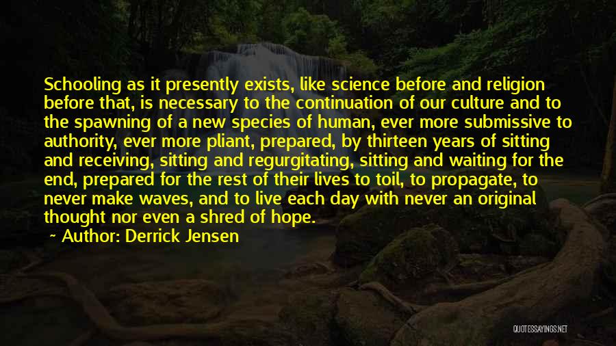 Derrick Jensen Quotes: Schooling As It Presently Exists, Like Science Before And Religion Before That, Is Necessary To The Continuation Of Our Culture