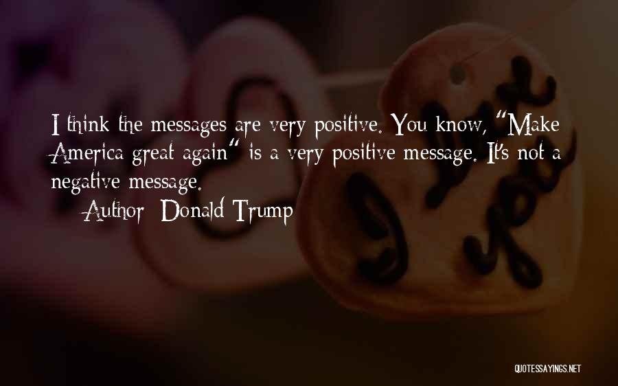 Donald Trump Quotes: I Think The Messages Are Very Positive. You Know, Make America Great Again Is A Very Positive Message. It's Not