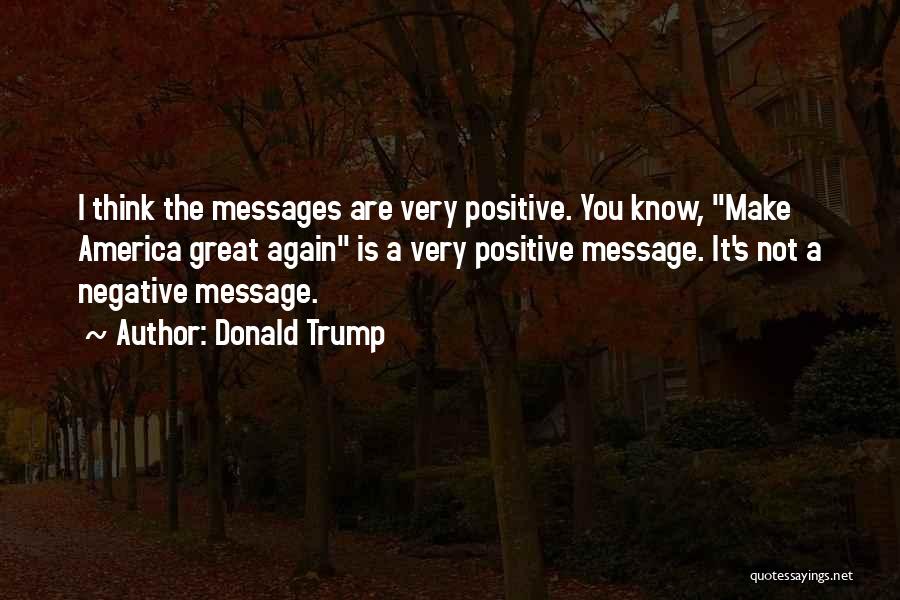 Donald Trump Quotes: I Think The Messages Are Very Positive. You Know, Make America Great Again Is A Very Positive Message. It's Not