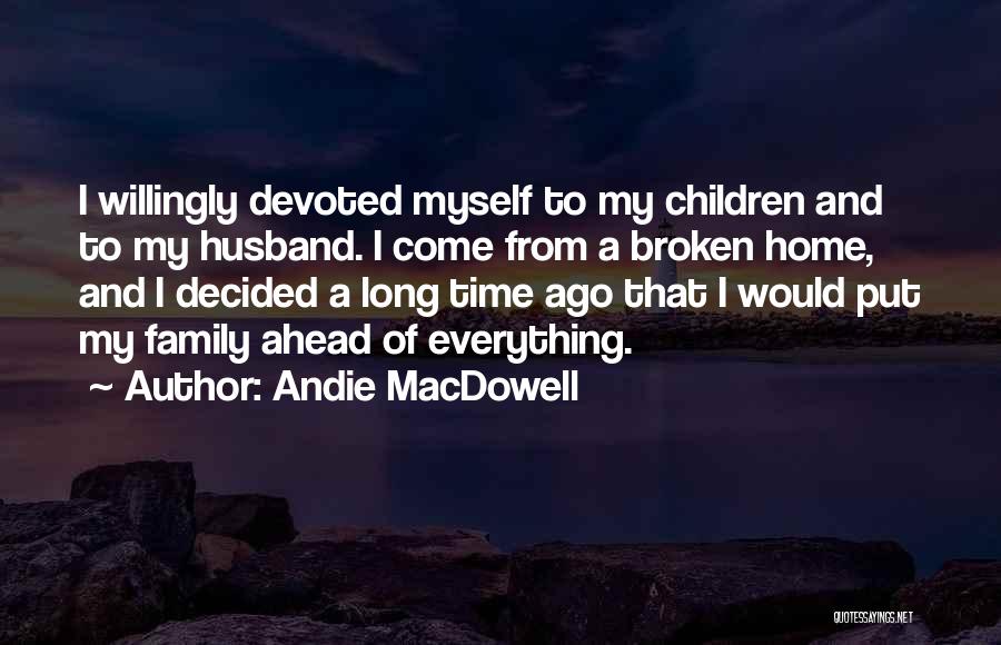 Andie MacDowell Quotes: I Willingly Devoted Myself To My Children And To My Husband. I Come From A Broken Home, And I Decided