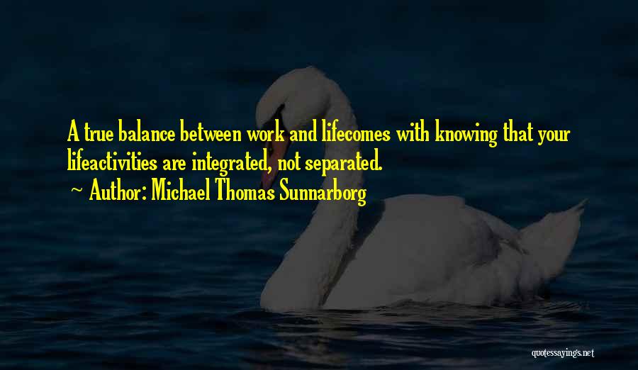 Michael Thomas Sunnarborg Quotes: A True Balance Between Work And Lifecomes With Knowing That Your Lifeactivities Are Integrated, Not Separated.