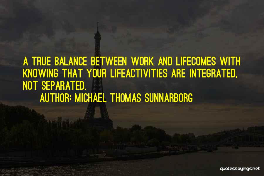 Michael Thomas Sunnarborg Quotes: A True Balance Between Work And Lifecomes With Knowing That Your Lifeactivities Are Integrated, Not Separated.