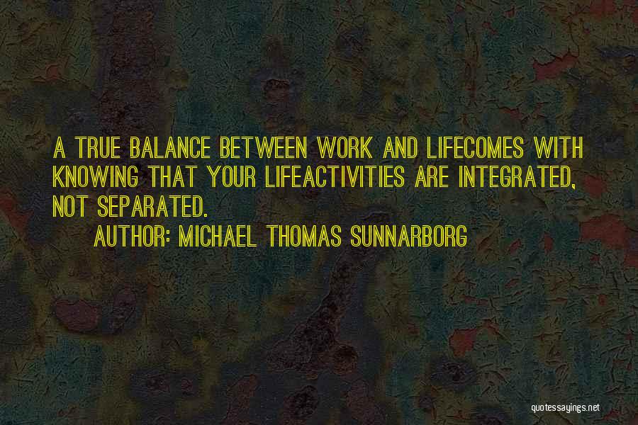 Michael Thomas Sunnarborg Quotes: A True Balance Between Work And Lifecomes With Knowing That Your Lifeactivities Are Integrated, Not Separated.