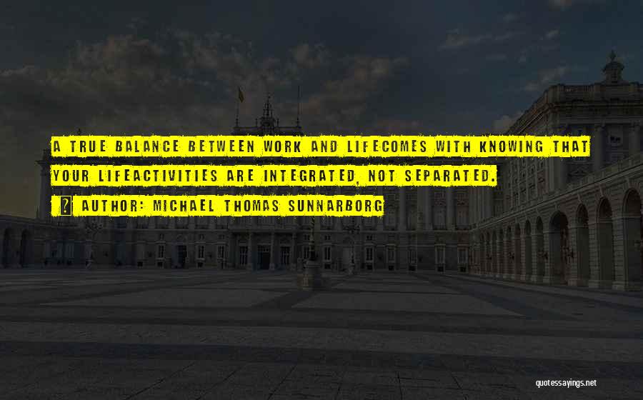 Michael Thomas Sunnarborg Quotes: A True Balance Between Work And Lifecomes With Knowing That Your Lifeactivities Are Integrated, Not Separated.