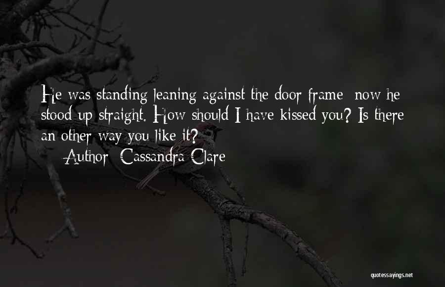 Cassandra Clare Quotes: He Was Standing Leaning Against The Door Frame; Now He Stood Up Straight. How Should I Have Kissed You? Is