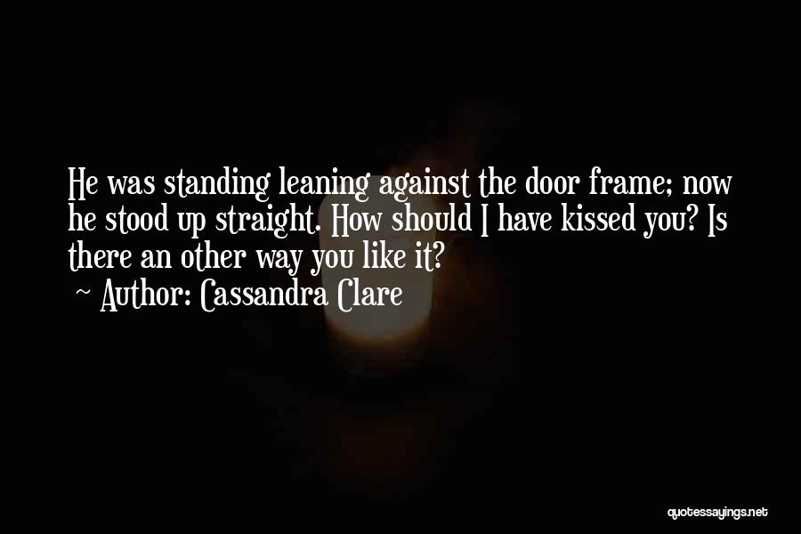 Cassandra Clare Quotes: He Was Standing Leaning Against The Door Frame; Now He Stood Up Straight. How Should I Have Kissed You? Is