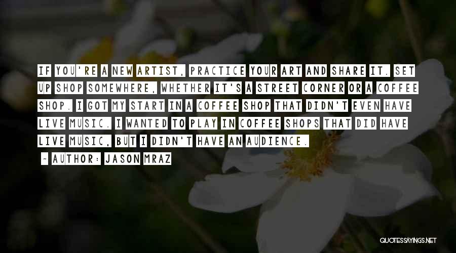 Jason Mraz Quotes: If You're A New Artist, Practice Your Art And Share It. Set Up Shop Somewhere, Whether It's A Street Corner