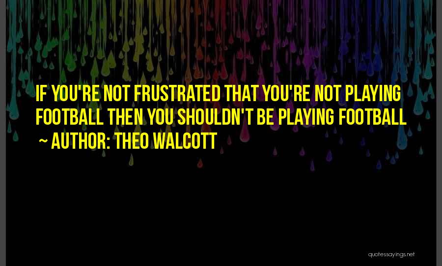 Theo Walcott Quotes: If You're Not Frustrated That You're Not Playing Football Then You Shouldn't Be Playing Football