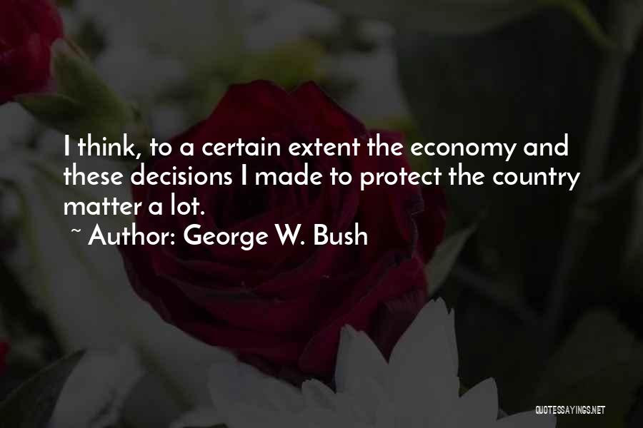 George W. Bush Quotes: I Think, To A Certain Extent The Economy And These Decisions I Made To Protect The Country Matter A Lot.