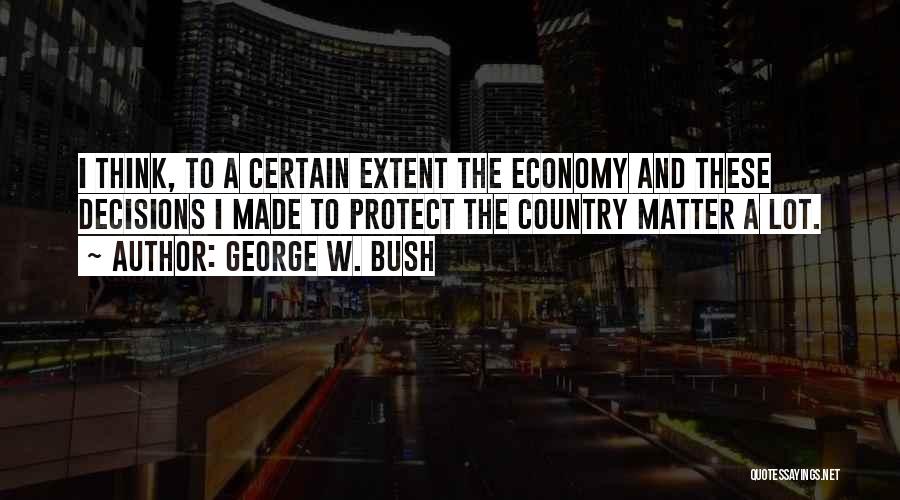 George W. Bush Quotes: I Think, To A Certain Extent The Economy And These Decisions I Made To Protect The Country Matter A Lot.