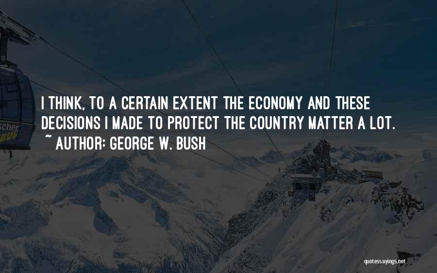 George W. Bush Quotes: I Think, To A Certain Extent The Economy And These Decisions I Made To Protect The Country Matter A Lot.