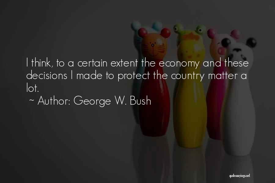 George W. Bush Quotes: I Think, To A Certain Extent The Economy And These Decisions I Made To Protect The Country Matter A Lot.