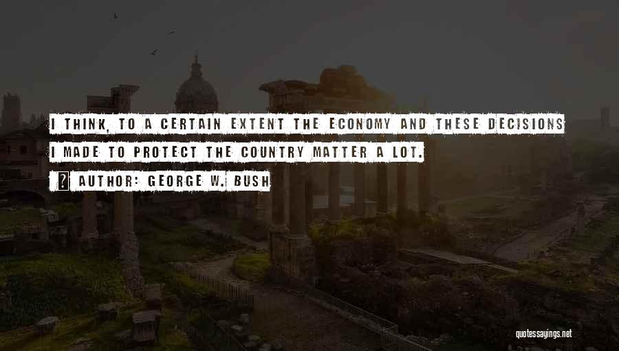 George W. Bush Quotes: I Think, To A Certain Extent The Economy And These Decisions I Made To Protect The Country Matter A Lot.