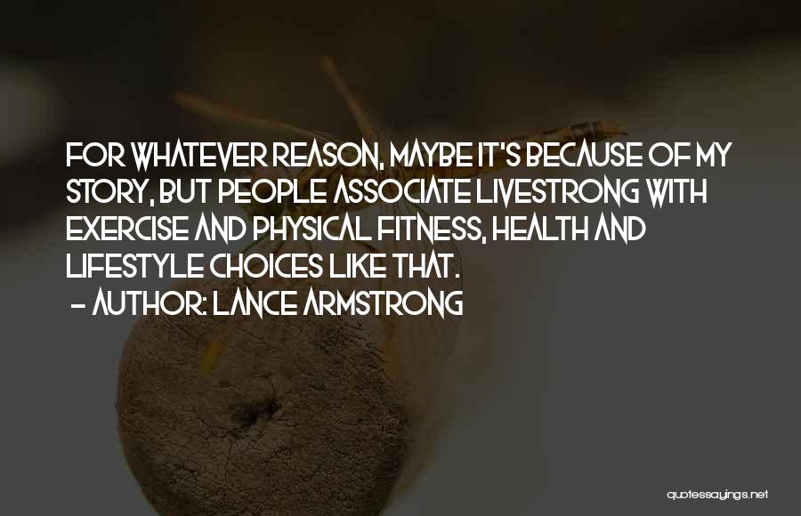 Lance Armstrong Quotes: For Whatever Reason, Maybe It's Because Of My Story, But People Associate Livestrong With Exercise And Physical Fitness, Health And