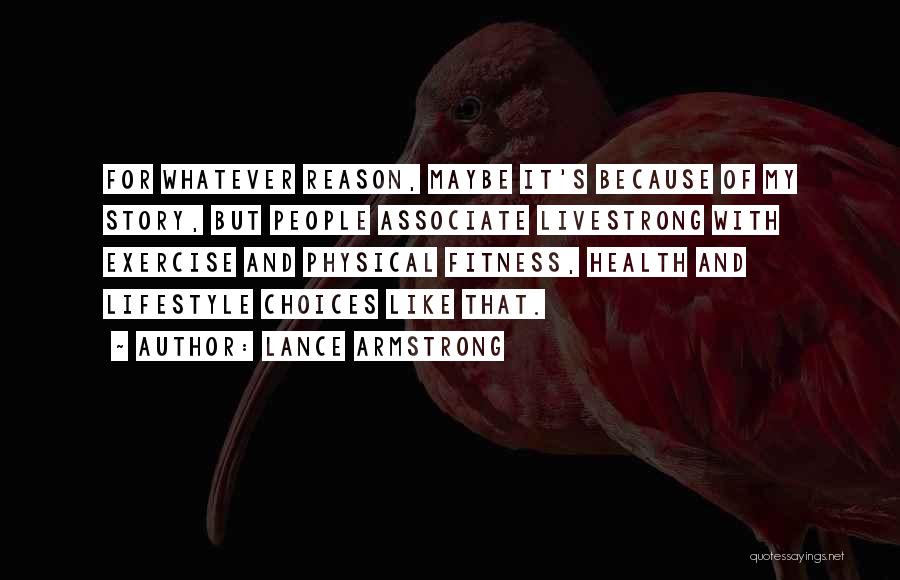 Lance Armstrong Quotes: For Whatever Reason, Maybe It's Because Of My Story, But People Associate Livestrong With Exercise And Physical Fitness, Health And