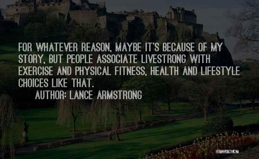 Lance Armstrong Quotes: For Whatever Reason, Maybe It's Because Of My Story, But People Associate Livestrong With Exercise And Physical Fitness, Health And
