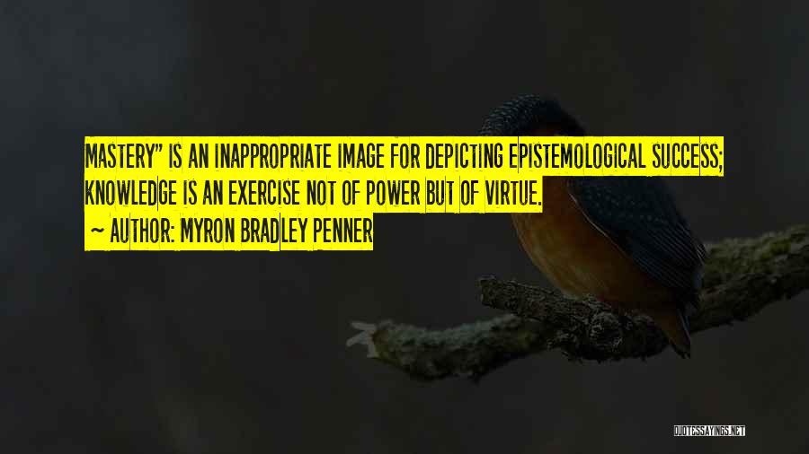 Myron Bradley Penner Quotes: Mastery Is An Inappropriate Image For Depicting Epistemological Success; Knowledge Is An Exercise Not Of Power But Of Virtue.