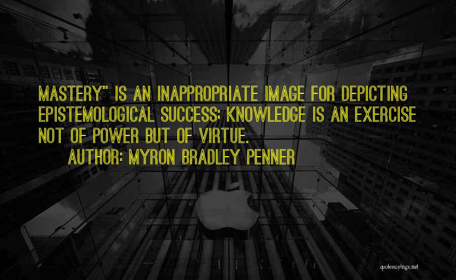 Myron Bradley Penner Quotes: Mastery Is An Inappropriate Image For Depicting Epistemological Success; Knowledge Is An Exercise Not Of Power But Of Virtue.