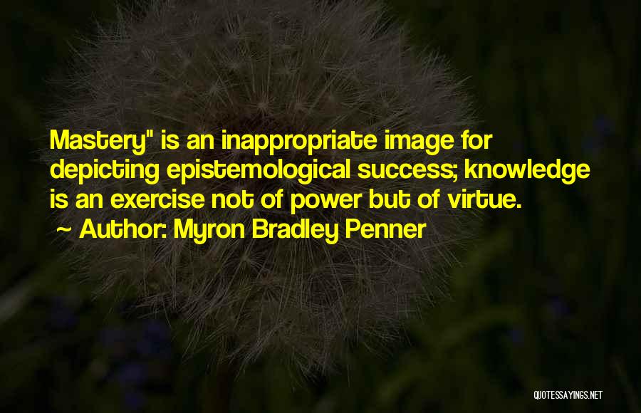 Myron Bradley Penner Quotes: Mastery Is An Inappropriate Image For Depicting Epistemological Success; Knowledge Is An Exercise Not Of Power But Of Virtue.