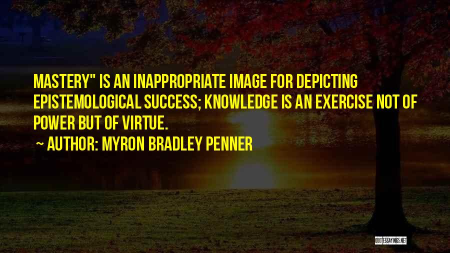 Myron Bradley Penner Quotes: Mastery Is An Inappropriate Image For Depicting Epistemological Success; Knowledge Is An Exercise Not Of Power But Of Virtue.