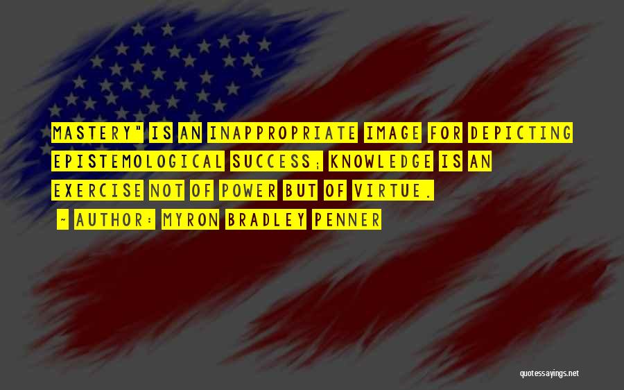 Myron Bradley Penner Quotes: Mastery Is An Inappropriate Image For Depicting Epistemological Success; Knowledge Is An Exercise Not Of Power But Of Virtue.