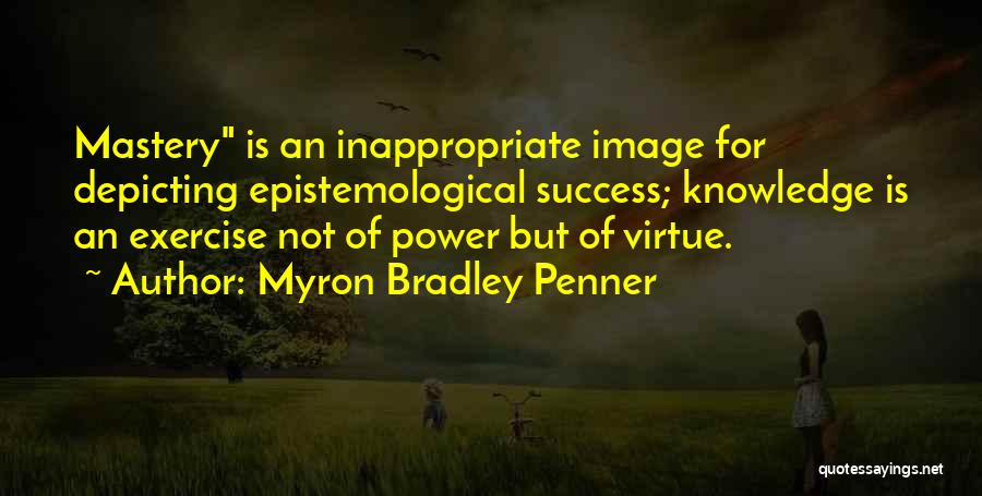 Myron Bradley Penner Quotes: Mastery Is An Inappropriate Image For Depicting Epistemological Success; Knowledge Is An Exercise Not Of Power But Of Virtue.
