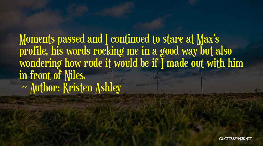 Kristen Ashley Quotes: Moments Passed And I Continued To Stare At Max's Profile, His Words Rocking Me In A Good Way But Also