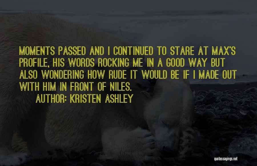 Kristen Ashley Quotes: Moments Passed And I Continued To Stare At Max's Profile, His Words Rocking Me In A Good Way But Also