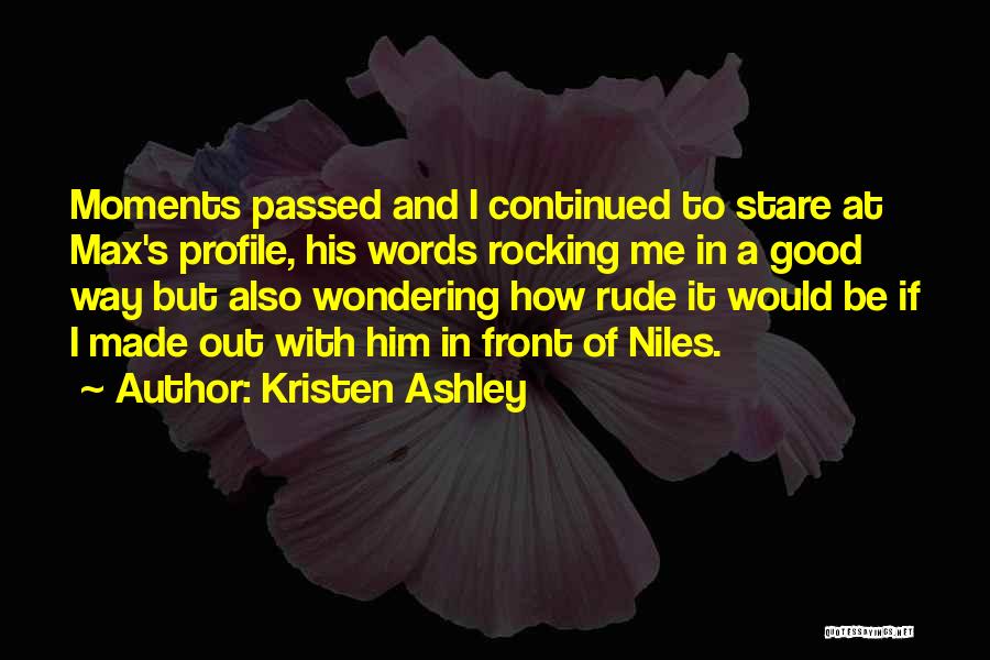 Kristen Ashley Quotes: Moments Passed And I Continued To Stare At Max's Profile, His Words Rocking Me In A Good Way But Also