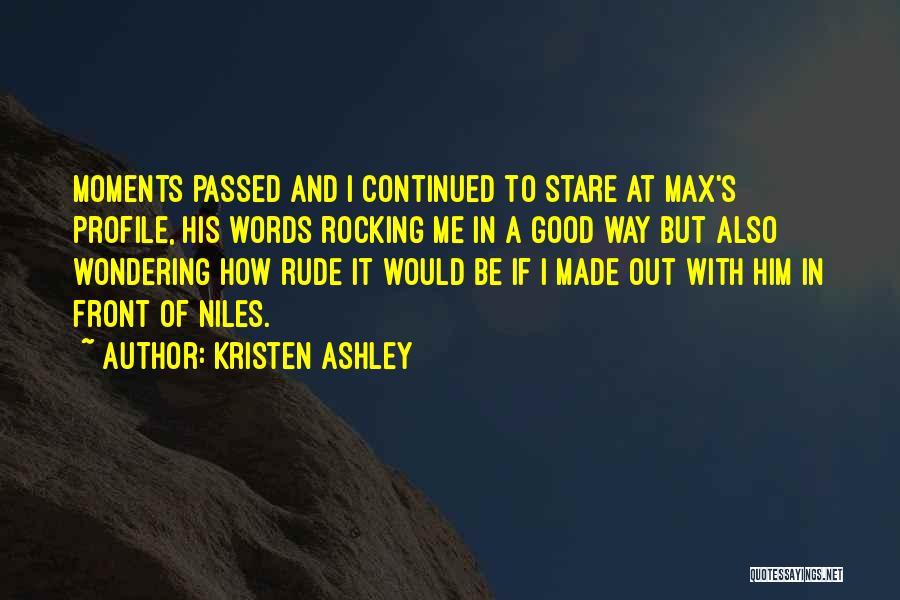 Kristen Ashley Quotes: Moments Passed And I Continued To Stare At Max's Profile, His Words Rocking Me In A Good Way But Also