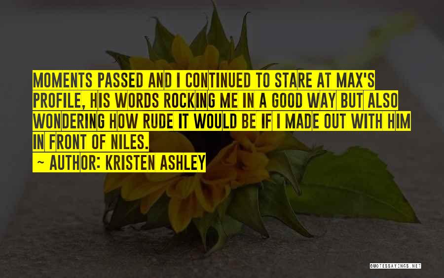 Kristen Ashley Quotes: Moments Passed And I Continued To Stare At Max's Profile, His Words Rocking Me In A Good Way But Also