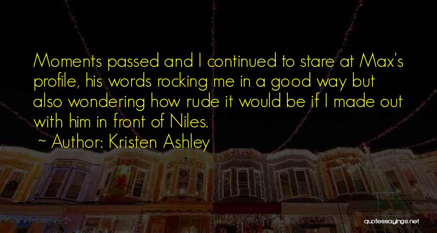 Kristen Ashley Quotes: Moments Passed And I Continued To Stare At Max's Profile, His Words Rocking Me In A Good Way But Also