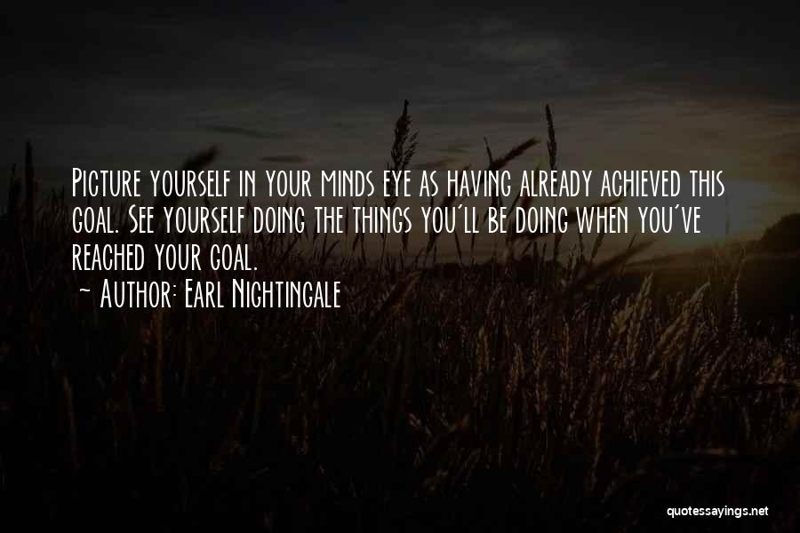 Earl Nightingale Quotes: Picture Yourself In Your Minds Eye As Having Already Achieved This Goal. See Yourself Doing The Things You'll Be Doing