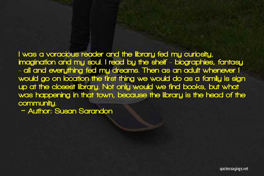 Susan Sarandon Quotes: I Was A Voracious Reader And The Library Fed My Curiosity, Imagination And My Soul. I Read By The Shelf