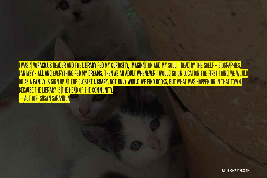 Susan Sarandon Quotes: I Was A Voracious Reader And The Library Fed My Curiosity, Imagination And My Soul. I Read By The Shelf