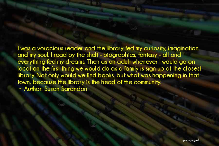 Susan Sarandon Quotes: I Was A Voracious Reader And The Library Fed My Curiosity, Imagination And My Soul. I Read By The Shelf