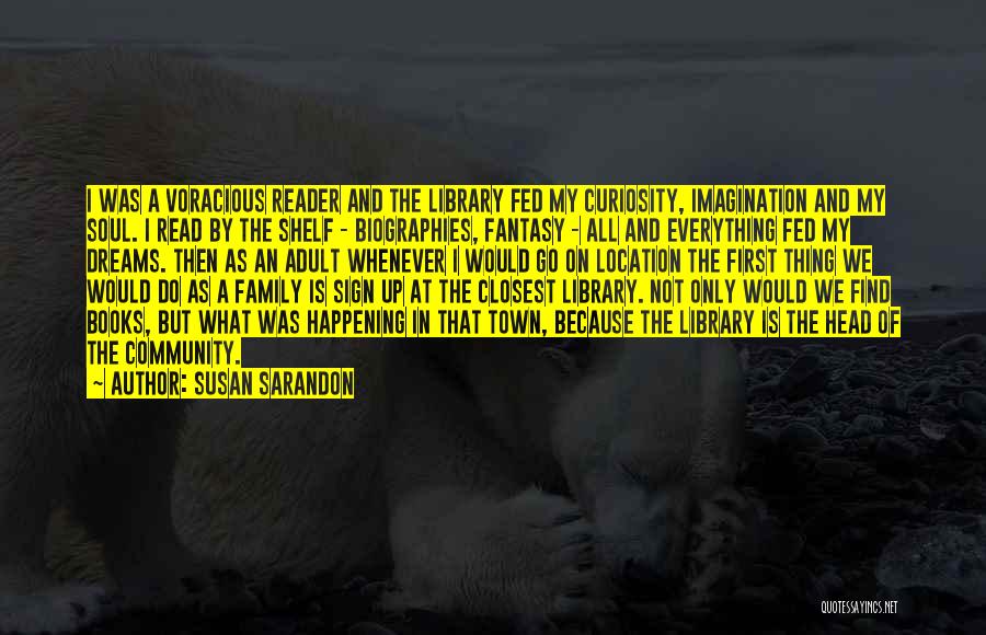 Susan Sarandon Quotes: I Was A Voracious Reader And The Library Fed My Curiosity, Imagination And My Soul. I Read By The Shelf