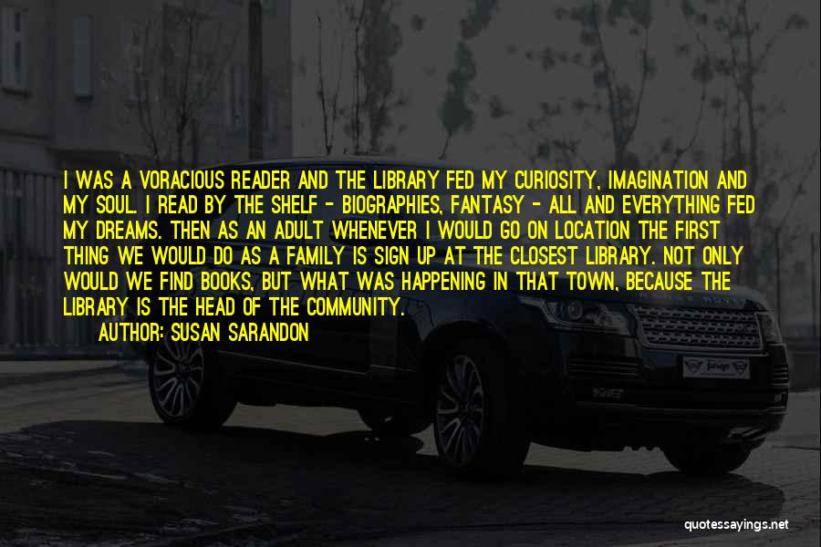 Susan Sarandon Quotes: I Was A Voracious Reader And The Library Fed My Curiosity, Imagination And My Soul. I Read By The Shelf