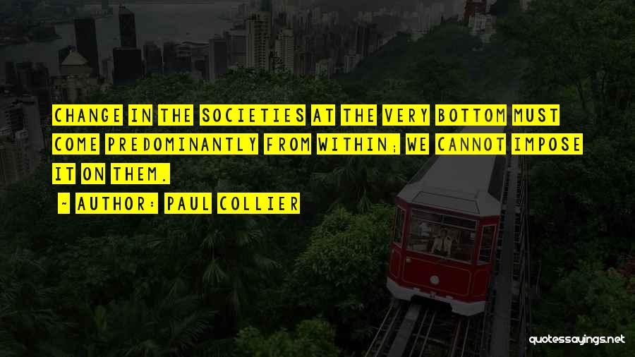 Paul Collier Quotes: Change In The Societies At The Very Bottom Must Come Predominantly From Within; We Cannot Impose It On Them.