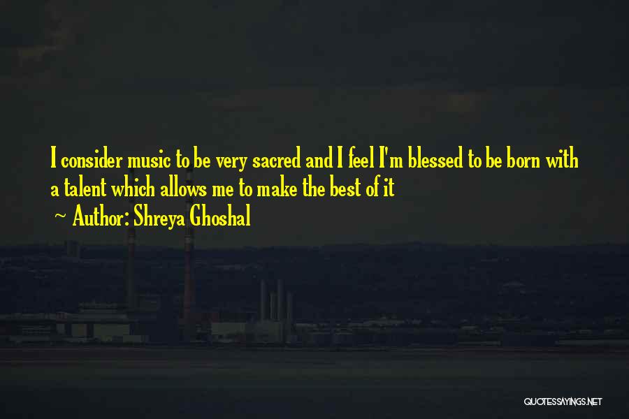 Shreya Ghoshal Quotes: I Consider Music To Be Very Sacred And I Feel I'm Blessed To Be Born With A Talent Which Allows